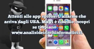 Attenti alle app spione. L’allarme che arriva dagli USA. Ma vi è rimedio : scopri se ti spiano