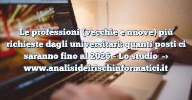 Le professioni (vecchie e nuove) più richieste dagli universitari: quanti posti ci saranno fino al 2026 – Lo studio