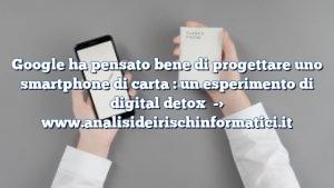 Google ha pensato bene di progettare uno smartphone di carta : un esperimento di digital detox