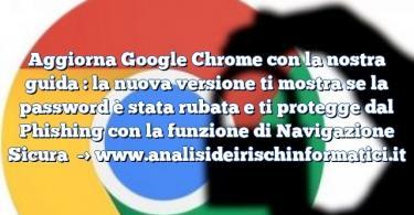 Aggiorna Google Chrome con la nostra guida : la nuova versione ti mostra se la password è stata rubata e ti protegge dal Phishing con la funzione di Navigazione Sicura