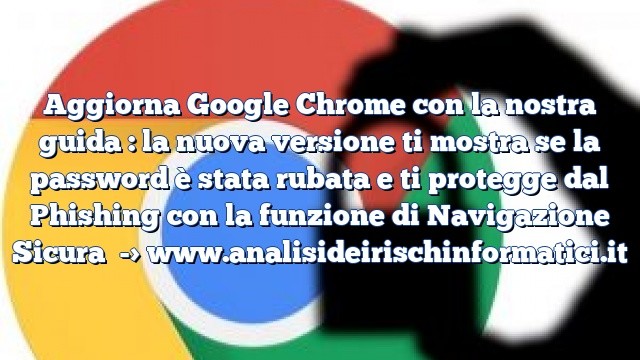 Aggiorna Google Chrome con la nostra guida : la nuova versione ti mostra se la password è stata rubata e ti protegge dal Phishing con la funzione di Navigazione Sicura