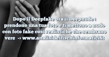 Dopo il Deepfake ora il Deepnude : prendono una tua foto e ti mettono a nudo con foto fake così realistiche che sembrano vere