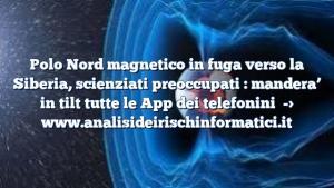 Polo Nord magnetico in fuga verso la Siberia, scienziati preoccupati : mandera’ in tilt tutte le App dei telefonini