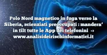 Polo Nord magnetico in fuga verso la Siberia, scienziati preoccupati : mandera’ in tilt tutte le App dei telefonini