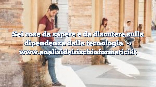 Sei cose da sapere e da discutere sulla dipendenza dalla tecnologia Sei cose da sapere e da discutere sulla dipendenza dalla tecnologia