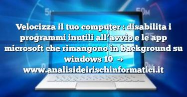 Velocizza il tuo computer : disabilita i programmi inutili all’avvio e le app microsoft che rimangono in background su windows 10