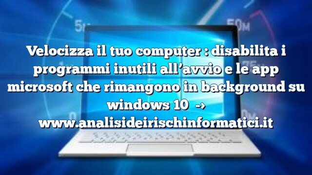 Velocizza il tuo computer : disabilita i programmi inutili all’avvio e le app microsoft che rimangono in background su windows 10