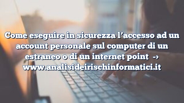 Come eseguire in sicurezza l’accesso ad un account personale sul computer di un estraneo o di un internet point