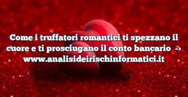 Come i truffatori romantici ti spezzano il cuore e ti prosciugano il conto bancario