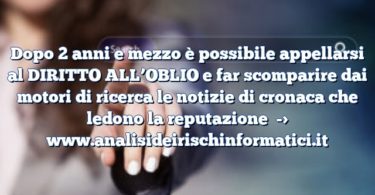 Dopo 2 anni e mezzo è possibile appellarsi al DIRITTO ALL’OBLIO e far scomparire dai motori di ricerca le notizie di cronaca che ledono la reputazione