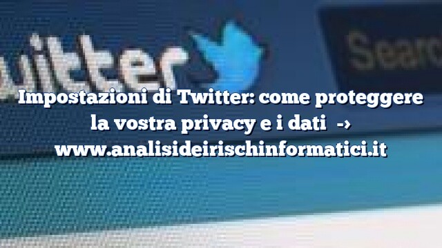 Impostazioni di Twitter: come proteggere la vostra privacy e i dati