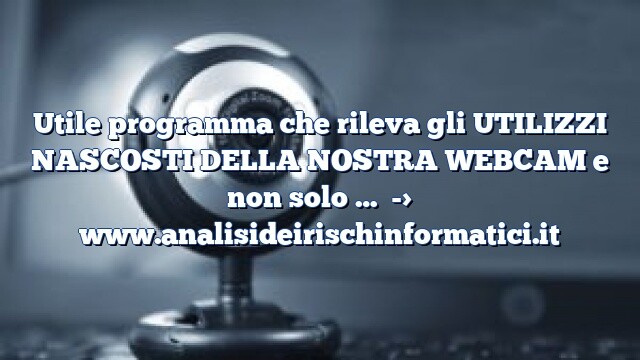 Utile programma che rileva gli UTILIZZI NASCOSTI DELLA NOSTRA WEBCAM e non solo …