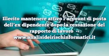 Illecito mantenere attivo l’account di posta dell’ex dipendente dopo la cessazione del rapporto di lavoro