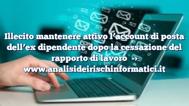 Illecito mantenere attivo l’account di posta dell’ex dipendente dopo la cessazione del rapporto di lavoro