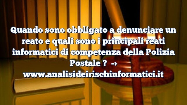 Quando sono obbligato a denunciare un reato e quali sono i principali reati informatici di competenza della Polizia Postale ?