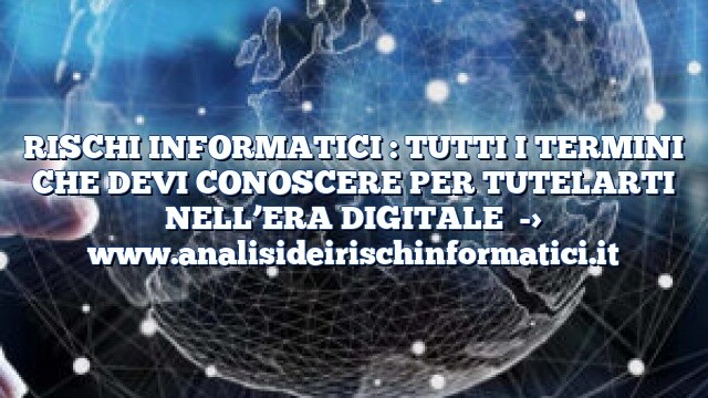 RISCHI INFORMATICI : TUTTI I TERMINI CHE DEVI CONOSCERE PER TUTELARTI NELL’ERA DIGITALE