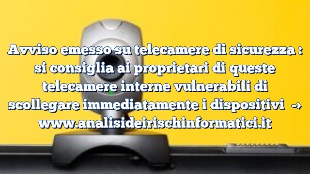 Avviso emesso su telecamere di sicurezza : si consiglia ai proprietari di queste telecamere interne vulnerabili di scollegare immediatamente i dispositivi