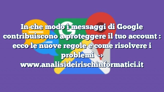 In che modo i messaggi di Google contribuiscono a proteggere il tuo account : ecco le nuove regole e come risolvere i problemi