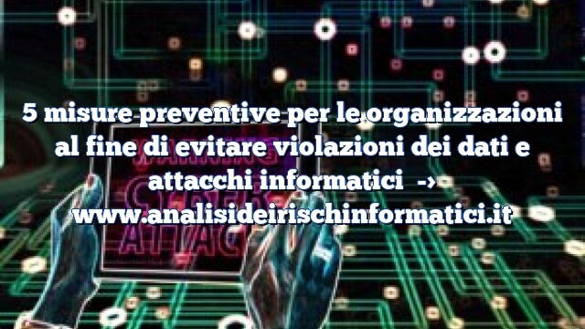 5 misure preventive per le organizzazioni al fine di evitare violazioni dei dati e attacchi informatici