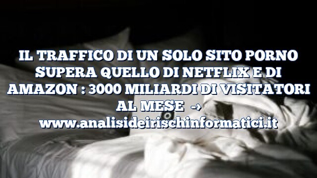 IL TRAFFICO DI UN SOLO SITO PORNO SUPERA QUELLO DI NETFLIX E DI AMAZON : 3000 MILIARDI DI VISITATORI AL MESE IL TRAFFICO DI UN SOLO SITO PORNO SUPERA QUELLO DI NETFLIX E DI AMAZON : 3000 MILIARDI DI VISITATORI AL MESE
