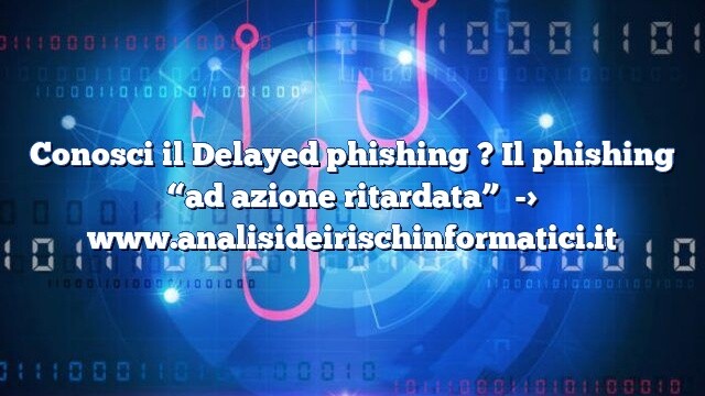 Conosci il Delayed phishing ? Il phishing “ad azione ritardata”