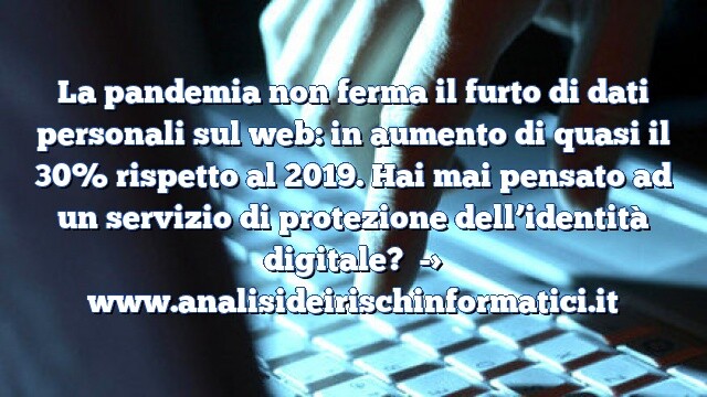 La pandemia non ferma il furto di dati personali sul web: in aumento di quasi il 30% rispetto al 2019. Hai mai pensato ad un servizio di protezione dell’identità digitale?