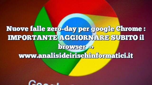 Nuove falle zero-day per google Chrome : IMPORTANTE AGGIORNARE SUBITO il browser