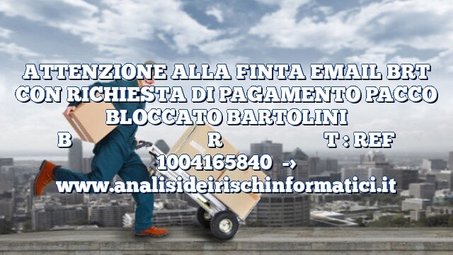 ATTENZIONE ALLA FINTA EMAIL BRT CON RICHIESTA DI PAGAMENTO PACCO BLOCCATO BARTOLINI BRT : REF 1004165840 ATTENZIONE ALLA FINTA EMAIL BRT CON RICHIESTA DI PAGAMENTO PACCO BLOCCATO BARTOLINI BRT : REF 1004165840