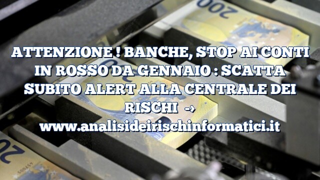 ATTENZIONE ! BANCHE, STOP AI CONTI IN ROSSO DA GENNAIO : SCATTA SUBITO ALERT ALLA CENTRALE DEI RISCHI