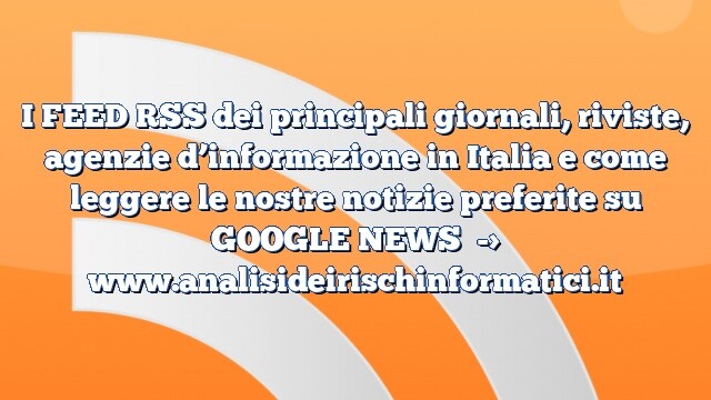 I FEED RSS dei principali giornali, riviste, agenzie d’informazione in Italia e come leggere le nostre notizie preferite su GOOGLE NEWS