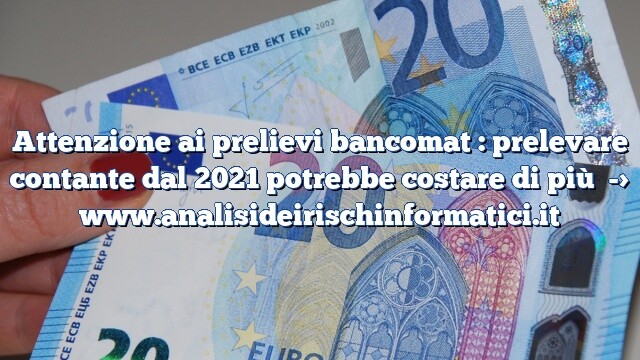 Attenzione ai prelievi bancomat : prelevare contante dal 2021 potrebbe costare di più Attenzione ai prelievi bancomat : prelevare contante dal 2021 potrebbe costare di più