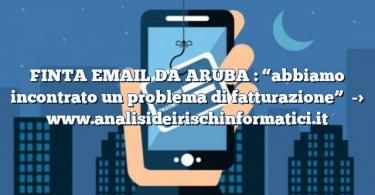 FINTA EMAIL DA ARUBA : “abbiamo incontrato un problema di fatturazione”