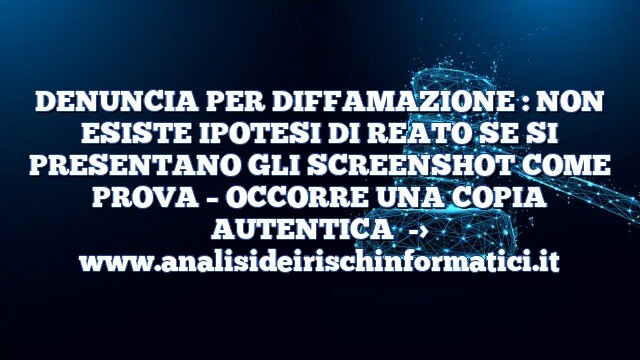 DENUNCIA PER DIFFAMAZIONE : NON ESISTE IPOTESI DI REATO SE SI PRESENTANO GLI SCREENSHOT COME PROVA – OCCORRE UNA COPIA AUTENTICA