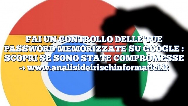 FAI UN CONTROLLO DELLE TUE PASSWORD MEMORIZZATE SU GOOGLE : SCOPRI SE SONO STATE COMPROMESSE