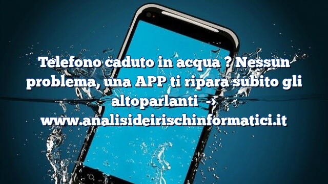 Telefono caduto in acqua ? Nessun problema, una APP ti ripara subito gli altoparlanti