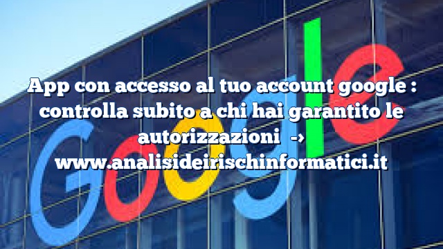 App con accesso al tuo account google : controlla subito a chi hai garantito le autorizzazioni