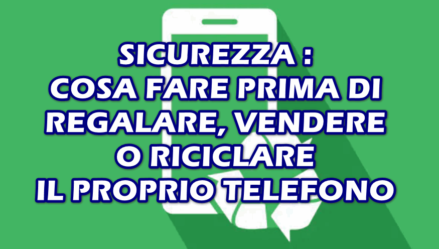 SICUREZZA : COSA FARE PRIMA DI REGALARE, VENDERE O RECICLARE IL PROPRIO TELEFONO